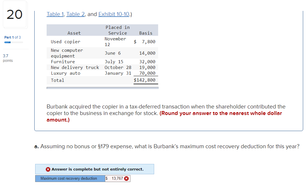 20
Table 1, Table 2, and Exhibit 10-10.)
Placed in
Asset
Service
Basis
Part 1 of 3
November
Used copier
$ 7,800
12
New computer
equipment
Furniture
June 6
14,000
3.7
polnts
New delivery truck
Luxury auto
July 15
October 28
32,000
19,000
70,000
January 31
Total
$142,800
Burbank acquired the copier in a tax-deferred transaction when the shareholder contributed the
copier to the business in exchange for stock. (Round your answer to the nearest whole dollar
amount.)
a. Assuming no bonus or §179 expense, what is Burbank's maximum cost recovery deduction for this year?
8 Answer is complete but not entirely correct.
Maximum cost recovery deduction
$ 13,767
