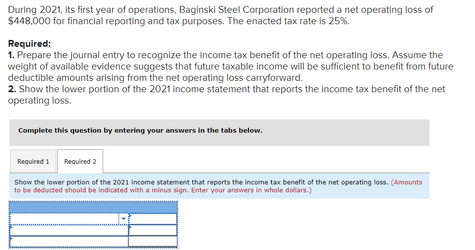 During 2021, its first year of operations, Baginski Steel Corporation reported a net operating loss of
$448,000 for financial reporting and tax purposes. The enacted tax rate is 25%.
Required:
1. Prepare the journal entry to recognize the income tax benefit of the net operating loss. Assume the
weight of available evidence suggests that future taxable income will be sufficient to benefit from future
deductible amounts arising from the net operating loss carryforward.
2. Show the lower portion of the 2021 income statement that reports the income tax benefit of the net
operating loss.
Complete this question by entering your answers in the tabs below.
Required 1
Required 2
Show the lower portion of the 2021 income statement that reports the income tax benefit of the net operating loss. (Amounts
to be deducted should be indicated with a minus sign. Enter your answers in whole dollars.)
