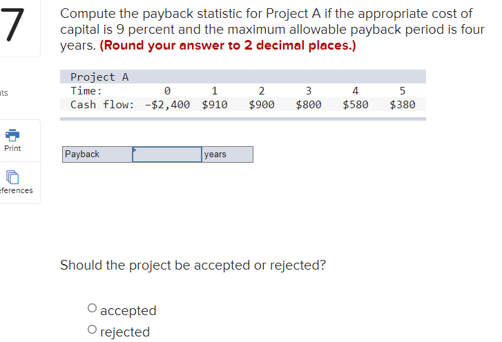 7
Compute the payback statistic for Project A if the appropriate cost of
capital is 9 percent and the maximum allowable payback period is four
years. (Round your answer to 2 decimal places.)
Project A
ts
Time:
1
2
3
4
5
Cash flow: -$2,400 $910
$900
$800
$580
$380
Print
Payback
years
ferences
Should the project be accepted or rejected?
аccepted
rejected
