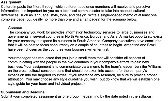 Assignment:
Culture impacts the filters through which different audience members will receive and perceive
information. It is important for you as a technical communicator to take into account cultural
differences, such as language, style, tone, and design. Write a single-spaced memo of at least one
complete page (but ideally no more than one and a half pages) for the scenario below.
Scenario
The company you work for provides information technology services to large businesses and
governments in several countries in North America, Europe, and Asia. A market opportunity exists
for your company to expand its business to South America. Company executives have concluded
that it will be best to focus concurrently on a couple of countries to begin. Argentina and Brazil
have been chosen as the countries your business will enter first.
Your manager has requested that you join a small team that will consider all aspects of
communicating with the people in the two countries in your company's efforts to gain new
business. Your assignment is to communicate via a memo to the team's leader, Jennifer Williams,
on the cross-cultural considerations that should be taken into account for the company's
expansion into the targeted countries. If you reference any research, be sure to provide proper
attribution. You may choose any style guideline you wish (but do know that we will establish one
style guide for your team and individual projects).
Submission and Deadline
Submit your completed assignment as one group in eLearning by the date noted in the syllabus.
