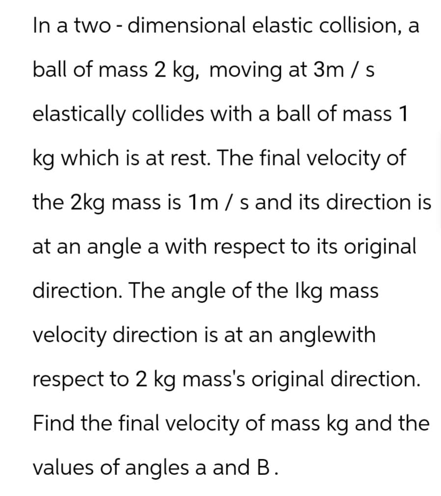 In a two-dimensional elastic collision, a
ball of mass 2 kg, moving at 3m / s
elastically collides with a ball of mass 1
kg which is at rest. The final velocity of
the 2kg mass is 1 m/s and its direction is
at an angle a with respect to its original
direction. The angle of the lkg mass
velocity direction is at an anglewith
respect to 2 kg mass's original direction.
Find the final velocity of mass kg and the
values of angles a and B.