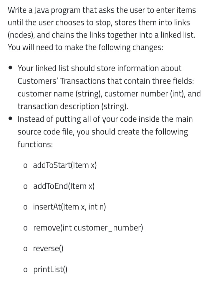 Write a Java program that asks the user to enter items
until the user chooses to stop, stores them into links
(nodes), and chains the links together into a linked list.
You will need to make the following changes:
• Your linked list should store information about
Customers' Transactions that contain three fields:
customer name (string), customer number (int), and
transaction description (string).
• Instead of putting all of your code inside the main
source code file, you should create the following
functions:
o addToStart(Item x)
o addToEnd(Item x)
o insertAt(Item x, int n)
o remove(int customer_number)
o reverse()
o printList()
