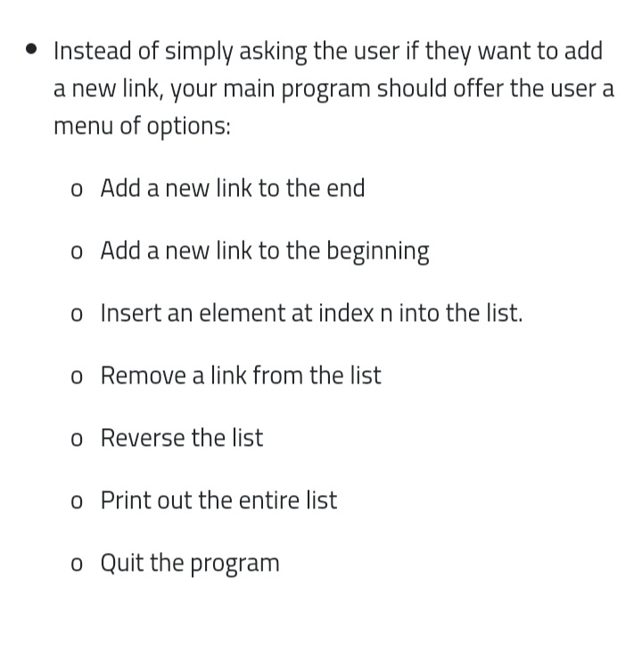 • Instead of simply asking the user if they want to add
a new link, your main program should offer the user a
menu of options:
o Add a new link to the end
o Add a new link to the beginning
o Insert an element at index n into the list.
o Remove a link from the list
o Reverse the list
o Print out the entire list
o Quit the program
