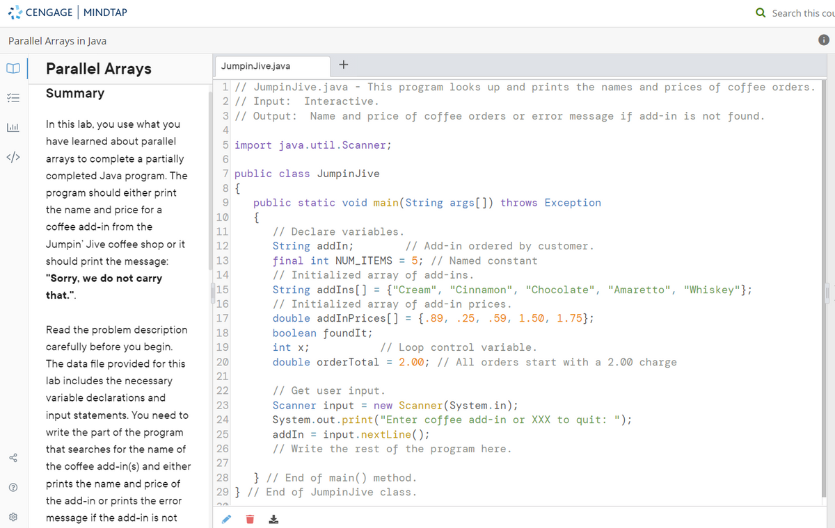 Parallel Arrays in Java
00
.....
CENGAGE MINDTAP
8
Parallel Arrays
Summary
In this lab, you use what you
have learned about parallel
arrays to complete a partially
completed Java program. The
program should either print
the name and price for a
coffee add-in from the
Jumpin' Jive coffee shop or it
should print the message:
"Sorry, we do not carry
that.".
Read the problem description
carefully before you begin.
The data file provided for this
lab includes the necessary
variable declarations and
input statements. You need to
write the part of the program
that searches for the name of
the coffee add-in(s) and either
prints the name and price of
the add-in or prints the error
message if the add-in is not
JumpinJive.java
+
1 // JumpinJive.java - This program looks up and prints the names and prices of coffee orders.
2 // Input: Interactive.
3 // Output: Name and price of coffee orders or error message if add-in is not found.
4
5 import java.util.Scanner;
6
7 public class Jumpin Jive
8 {
9
10
11
12
13
14
15
16
17
18
19
20
21
22
23
24
public static void main(String args[]) throws Exception
// Declare variables.
String addIn;
final int NUM_ITEMS = 5; // Named constant
// Initialized array of add-ins.
String addIns[] = {"Cream", "Cinnamon", "Chocolate", "Amaretto", "Whiskey"};
// Initialized array of add-in prices.
double addInPrices[] = {.89, .25, .59, 1.50, 1.75};
boolean foundIt;
int x;
// Loop control variable.
double orderTotal = 2.00; // All orders start with a 2.00 charge
// Add-in ordered by customer.
// Get user input.
Scanner input = new Scanner(System.in);
System.out.print("Enter coffee add-in or XXX to quit: ");
addIn
input.nextLine();
// Write the rest of the program here.
25
26
27
28 } // End of main() method.
29 } // End of JumpinJive class.
↓
Q Search this cou