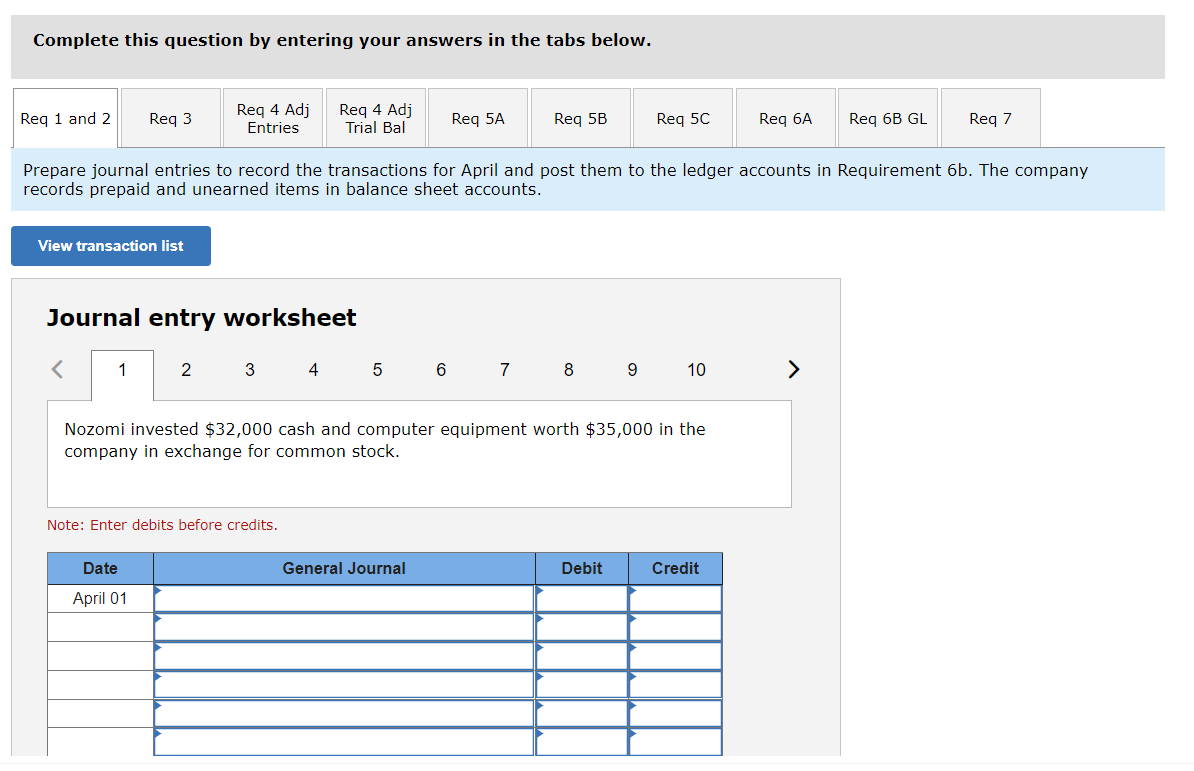 Complete this question by entering your answers in the tabs below.
Req 1 and 2 Req 3
View transaction list
1
Req 4 Adj
Entries
Journal entry worksheet
2
Date
April 01
3
Req 4 Adj
Trial Bal
Prepare journal entries to record the transactions for April and post them to the ledger accounts in Requirement 6b. The company
records prepaid and unearned items in balance sheet accounts.
Note: Enter debits before credits.
4
5
Req 5A
6
General Journal
Req 5B
7
8
Nozomi invested $32,000 cash and computer equipment worth $35,000 in the
company in exchange for common stock.
Req 5C
9
Debit
10
Req 6A
Credit
Req 6B GL
>
Req 7