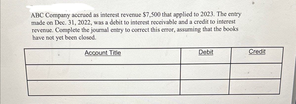 ABC Company accrued as interest revenue $7,500 that applied to 2023. The entry
made on Dec. 31, 2022, was a debit to interest receivable and a credit to interest
revenue. Complete the journal entry to correct this error, assuming that the books
have not yet been closed.
Account Title
Debit
Credit