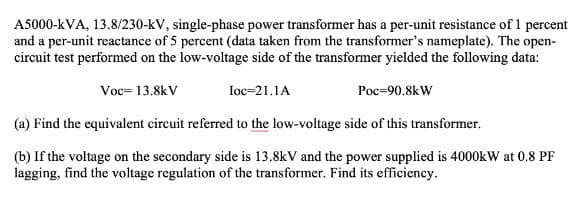 A5000-kVA, 13.8/230-kV, single-phase power transformer has a per-unit resistance of 1 percent
and a per-unit reactance of 5 percent (data taken from the transformer's nameplate). The open-
circuit test performed on the low-voltage side of the transformer yielded the following data:
Voc=13.8kV
loc=21.1A
Poc-90.8kW
(a) Find the equivalent circuit referred to the low-voltage side of this transformer.
(b) If the voltage on the secondary side is 13.8kV and the power supplied is 4000kW at 0.8 PF
lagging, find the voltage regulation of the transformer. Find its efficiency.