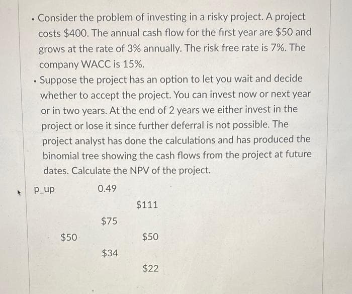 . Consider the problem of investing in a risky project. A project
costs $400. The annual cash flow for the first year are $50 and
grows at the rate of 3% annually. The risk free rate is 7%. The
company WACC is 15%.
•
Suppose the project has an option to let you wait and decide
whether to accept the project. You can invest now or next year
or in two years. At the end of 2 years we either invest in the
project or lose it since further deferral is not possible. The
project analyst has done the calculations and has produced the
binomial tree showing the cash flows from the project at future
dates. Calculate the NPV of the project.
p_up
0.49
$111
$75
$50
$50
$34
$22