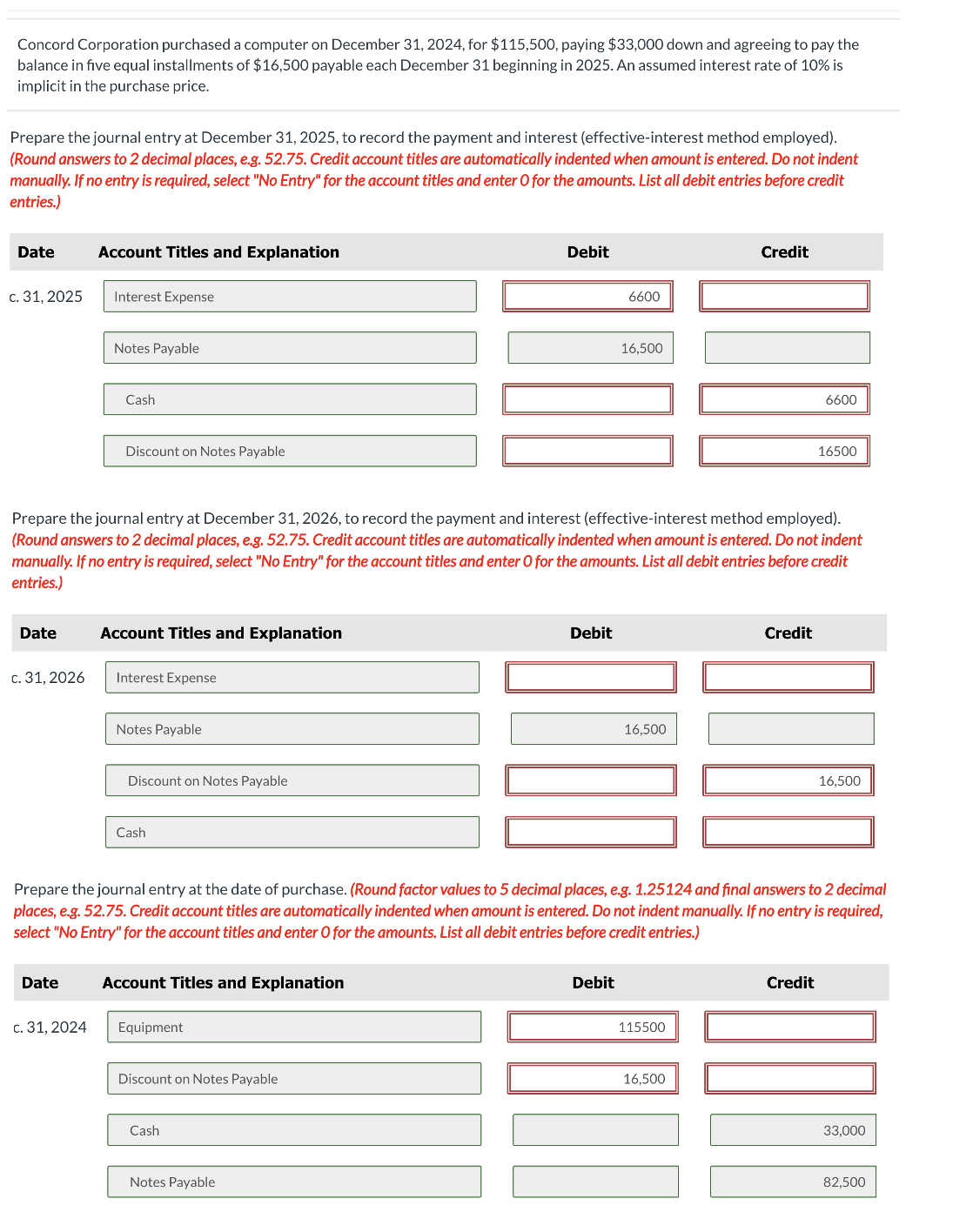 Concord Corporation purchased a computer on December 31, 2024, for $115,500, paying $33,000 down and agreeing to pay the
balance in five equal installments of $16,500 payable each December 31 beginning in 2025. An assumed interest rate of 10% is
implicit in the purchase price.
Prepare the journal entry at December 31, 2025, to record the payment and interest (effective-interest method employed).
(Round answers to 2 decimal places, e.g. 52.75. Credit account titles are automatically indented when amount is entered. Do not indent
manually. If no entry is required, select "No Entry" for the account titles and enter O for the amounts. List all debit entries before credit
entries.)
Date
Account Titles and Explanation
c. 31, 2025
Interest Expense
Notes Payable
Cash
Discount on Notes Payable
Debit
6600
16,500
Credit
6600
16500
Prepare the journal entry at December 31, 2026, to record the payment and interest (effective-interest method employed).
(Round answers to 2 decimal places, e.g. 52.75. Credit account titles are automatically indented when amount is entered. Do not indent
manually. If no entry is required, select "No Entry" for the account titles and enter O for the amounts. List all debit entries before credit
entries.)
Date
Account Titles and Explanation
c. 31, 2026
Interest Expense
Notes Payable
Discount on Notes Payable
Cash
Debit
16,500
Credit
16,500
Prepare the journal entry at the date of purchase. (Round factor values to 5 decimal places, e.g. 1.25124 and final answers to 2 decimal
places, e.g. 52.75. Credit account titles are automatically indented when amount is entered. Do not indent manually. If no entry is required,
select "No Entry" for the account titles and enter O for the amounts. List all debit entries before credit entries.)
Date
Account Titles and Explanation
c. 31, 2024
Equipment
Discount on Notes Payable
Cash
Notes Payable
Debit
115500
16,500
Credit
33,000
82,500