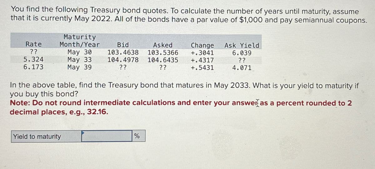 You find the following Treasury bond quotes. To calculate the number of years until maturity, assume
that it is currently May 2022. All of the bonds have a par value of $1,000 and pay semiannual coupons.
Rate
??
5.324
6.173
Maturity
Month/Year
May 30
May 33
May 39
Bid
Asked
103.4638
103.5366
104.4978 104.6435
??
??
Yield to maturity
Change Ask Yield
+.3041
+.4317
+.5431
In the above table, find the Treasury bond that matures in May 2033. What is your yield to maturity if
you buy this bond?
6.039
??
4.071
Note: Do not round intermediate calculations and enter your answer as a percent rounded to 2
decimal places, e.g., 32.16.
%