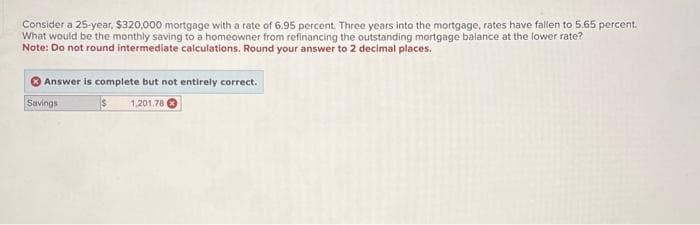 Consider a 25-year, $320,000 mortgage with a rate of 6.95 percent. Three years into the mortgage, rates have fallen to 5.65 percent.
What would be the monthly saving to a homeowner from refinancing the outstanding mortgage balance at the lower rate?
Note: Do not round intermediate calculations. Round your answer to 2 decimal places.
Answer is complete but not entirely correct.
$ 1,201.78
Savings
