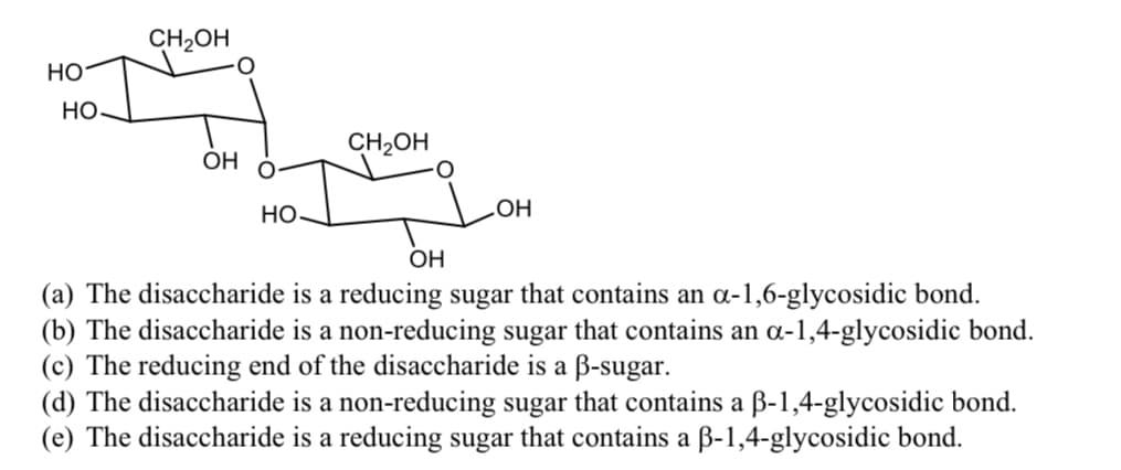 CH2OH
но
Но
CH2OH
OH
Но
OH
(a) The disaccharide is a reducing sugar that contains an a-1,6-glycosidic bond.
(b) The disaccharide is a non-reducing sugar that contains an a-1,4-glycosidic bond.
(c) The reducing end of the disaccharide is a B-sugar.
(d) The disaccharide is a non-reducing sugar that contains a ß-1,4-glycosidic bond.
(e) The disaccharide is a reducing sugar that contains a ß-1,4-glycosidic bond.
