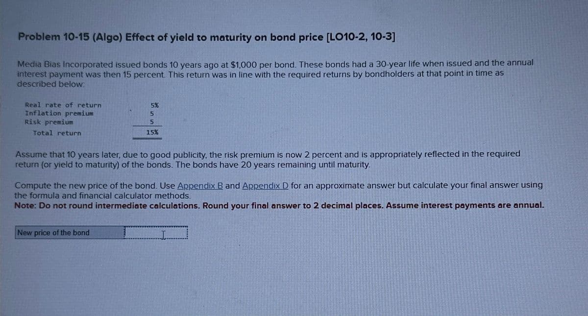 Problem 10-15 (Algo) Effect of yield to maturity on bond price [LO10-2, 10-3]
Media Bias Incorporated issued bonds 10 years ago at $1,000 per bond. These bonds had a 30-year life when issued and the annual
interest payment was then 15 percent. This return was in line with the required returns by bondholders at that point in time as
described below:
Real rate of return
Inflation premium
Risk premium
Total return
5%
5
5
15%
Assume that 10 years later, due to good publicity, the risk premium is now 2 percent and is appropriately reflected in the required
return (or yield to maturity) of the bonds. The bonds have 20 years remaining until maturity.
New price of the bond
Compute the new price of the bond. Use Appendix B and Appendix D for an approximate answer but calculate your final answer using
the formula and financial calculator methods.
Note: Do not round intermediate calculations. Round your final answer to 2 decimal places. Assume interest payments are annual.