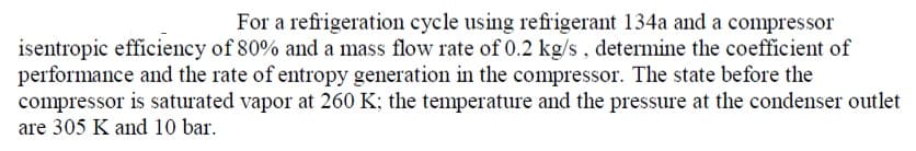 For a refrigeration cycle using refrigerant 134a and a compressor
isentropic efficiency of 80% and a mass flow rate of 0.2 kg/s, determine the coefficient of
performance and the rate of entropy generation in the compressor. The state before the
compressor is saturated vapor at 260 K; the temperature and the pressure at the condenser outlet
are 305 K and 10 bar.
