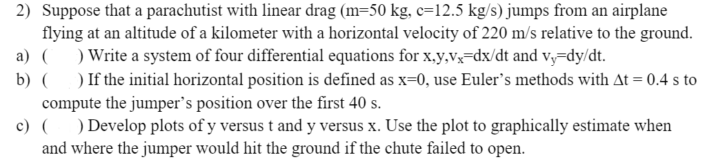 2) Suppose that a parachutist with linear drag (m=50 kg, c=12.5 kg/s) jumps from an airplane
flying at an altitude of a kilometer with a horizontal velocity of 220 m/s relative to the ground.
а) (
) Write a system of four differential equations for x,y,Vx=dx/dt and vy-dy/dt.
) If the initial horizontal position is defined as x=0, use Euler's methods with At = 0.4 s to
b) (
compute the jumper's position over the first 40 s.
c) (
) Develop plots of y versus t and y versus x. Use the plot to graphically estimate when
and where the jumper would hit the ground if the chute failed to open.
