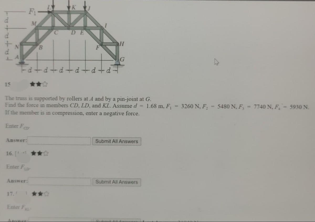F
DE
G
Ed+d+d+d+d - d -
15
**
The truss is supported by rollers at A and by a pin-joint at G.
Find the force in members CD, LD, and KL. Assume d =
If the member is in compression, enter a negative force.
1.68 m, F,
3260 N, F,
5480 N, F,
7740 N, F, 5930 N.
%3D
%3D
Enter FCD
Answer:
Submit All Answers
16. [1
Enter FLD
Answer:
Submit All Answers
17.
Enter F
KL
Answer:
B,

