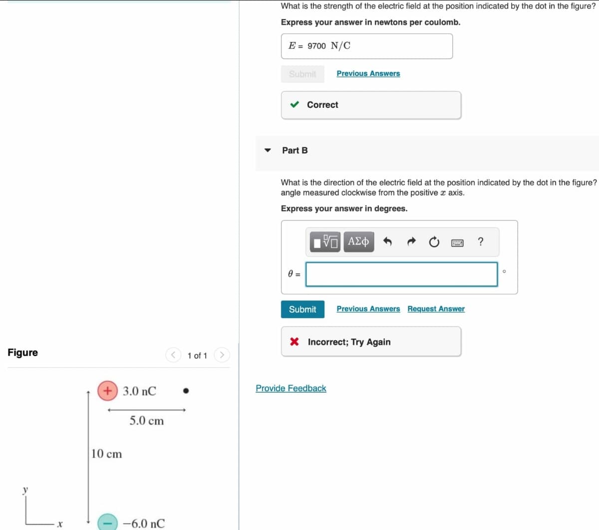Figure
x
+ 3.0 nC
5.0 cm
10 cm
-6.0 nC
<
1 of 1 >
What is the strength of the electric field at the position indicated by the dot in the figure?
Express your answer in newtons per coulomb.
E = 9700 N/C
Submit
Previous Answers
✓ Correct
Part B
What is the direction of the electric field at the position indicated by the dot in the figure?
angle measured clockwise from the positive x axis.
Express your answer in degrees.
0 =
ΜΕ ΑΣΦ
Submit Previous Answers Request Answer
X Incorrect; Try Again
Provide Feedback
?