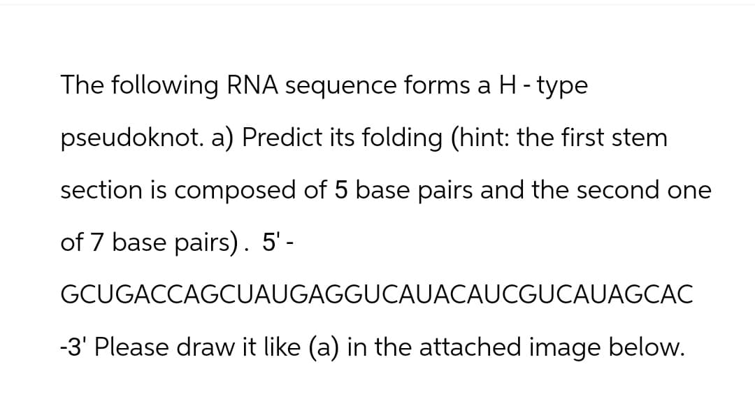 The following RNA sequence forms a H - type
pseudoknot. a) Predict its folding (hint: the first stem
section is composed of 5 base pairs and the second one
of 7 base pairs). 5'-
GCUGACCAGCUAUGAGGUCAUACAUCGUCAUAGCAC
-3' Please draw it like (a) in the attached image below.