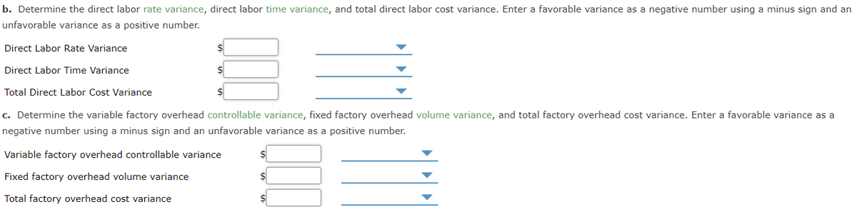 b. Determine the direct labor rate variance, direct labor time variance, and total direct labor cost variance. Enter a favorable variance as a negative number using a minus sign and an
unfavorable variance as a positive number.
Direct Labor Rate Variance
Direct Labor Time Variance
Total Direct Labor Cost Variance
c. Determine the variable factory overhead controllable variance, fixed factory overhead volume variance, and total factory overhead cost variance. Enter a favorable variance as a
negative number using a minus sign and an unfavorable variance as a positive number.
Variable factory overhead controllable variance
%24
Fixed factory overhead volume variance
Total factory overhead cost variance
$
