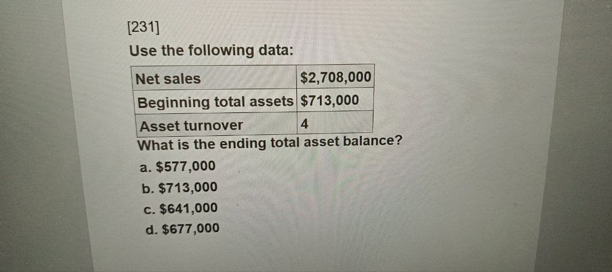 [231]
Use the following data:
Net sales
$2,708,000
Beginning total assets $713,000
Asset turnover
4
What is the ending total asset balance?
a. $577,000
b. $713,000
c. $641,000
d. $677,000