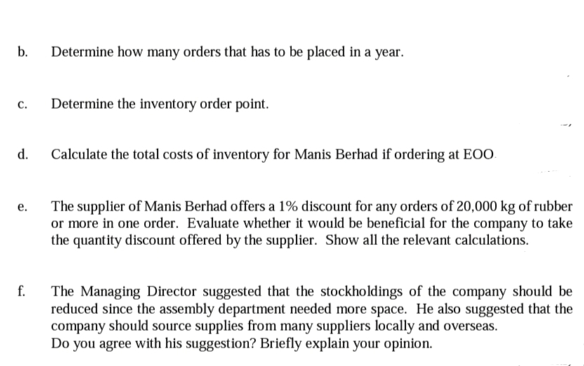 b.
Determine how many orders that has to be placed in a year.
с.
Determine the inventory order point.
d.
Calculate the total costs of inventory for Manis Berhad if ordering at EOO.
The supplier of Manis Berhad offers a 1% discount for any orders of 20,000 kg of rubber
or more in one order. Evaluate whether it would be beneficial for the company to take
the quantity discount offered by the supplier. Show all the relevant calculations.
е.
f.
The Managing Director suggested that the stockholdings of the company should be
reduced since the assembly department needed more space. He also suggested that the
company should source supplies from many suppliers locally and overseas.
Do you agree with his suggestion? Briefly explain your opinion.
