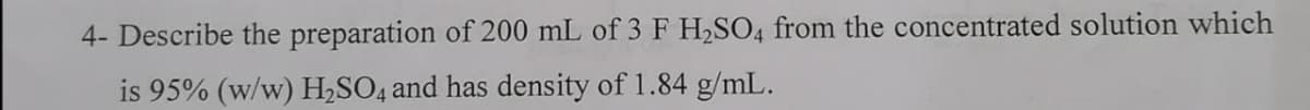 4- Describe the preparation of 200 mL of 3 F H2SO4 from the concentrated solution which
is 95% (w/w) H,SO4 and has density of 1.84 g/mL.
