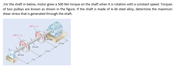 For the shaft in below, motor gives a 500 Nm torque on the shaft when it is rotation with a constant speed. Torques
of two pulleys are known as shown in the figure. If the shaft is made of A-36 steel alloy, determine the maximum
shear stress that is generated through the shaft.
300 N- m
200 N- m
48 wn
0.9 m
44 m
12 m
40 mm
Im
