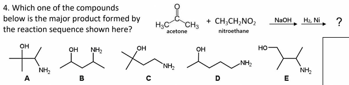 4. Which one of the compounds
below is the major product formed by
the reaction sequence shown here?
OH
A
NH₂
B
H3C
OH NH₂
OH
HO
Kelee X
X
NH₂
E
C
CH3
acetone
NH₂
+ CH3CH₂NO₂ NaOH
nitroethane
OH
D
H₂, Ni
NH₂
?