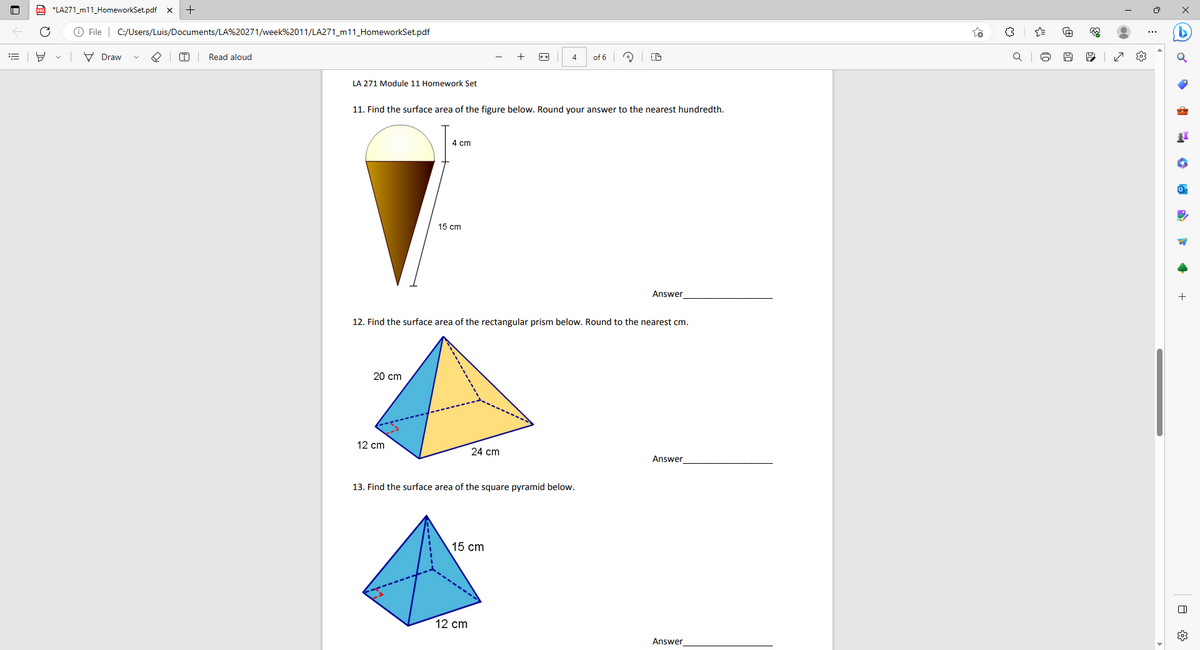 ill
*LA271_m11_HomeworkSet.pdf x +
C Ⓒ File C:/Users/Luis/Documents/LA%20271/week%2011/LA271_m11_HomeworkSet.pdf
Draw
T
Read aloud
LA 271 Module 11 Homework Set
20 cm
11. Find the surface area of the figure below. Round your answer to the nearest hundredth.
4 cm
12 cm
15 cm
4
12. Find the surface area of the rectangular prism below. Round to the nearest cm.
24 cm
13. Find the surface area of the square pyramid below.
cm
12 cm
of 6
D
Answer
Answer
Answer
o
A
333
6
№9
I
●
s
0:
x
G
·
+
A