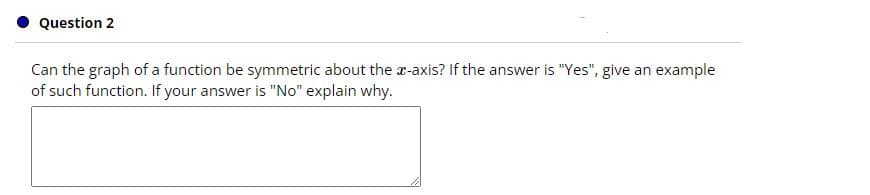 Question 2
Can the graph of a function be symmetric about the a-axis? If the answer is "Yes", give an example
of such function. If your answer is "No" explain why.
