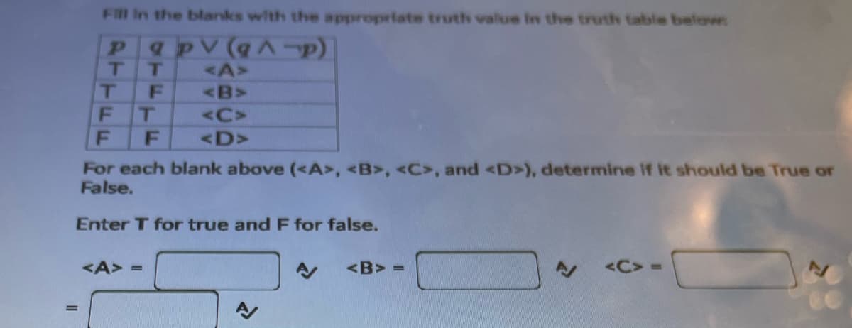 Fill in the blanks with the appropriate truth value in the truth table below:
pq pv (q^-p)
T T
T
F
T
F F
<A>
<B>>
<A> =
<C>
<D>
For each blank above (<A>, <B>, <C>, and <D>), determine if it should be True or
False.
Enter T for true and F for false.
<B>=
<C>=