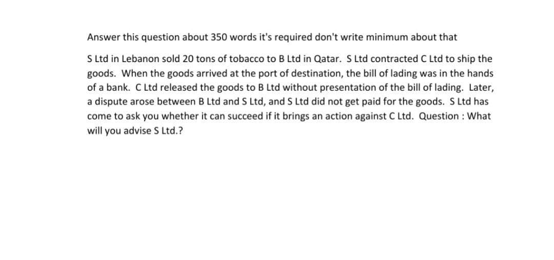 Answer this question about 350 words it's required don't write minimum about that
S Ltd in Lebanon sold 20 tons of tobacco to B Ltd in Qatar. S Ltd contracted C Ltd to ship the
goods. When the goods arrived at the port of destination, the bill of lading was in the hands
of a bank. C Ltd released the goods to B Ltd without presentation of the bill of lading. Later,
a dispute arose between B Ltd and S Ltd, and S Ltd did not get paid for the goods. S Ltd has
come to ask you whether it can succeed if it brings an action against C Ltd. Question: What
will you advise S Ltd.?
