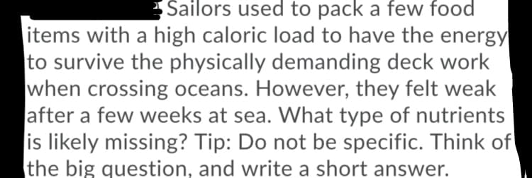Sailors used to pack a few food
items with a high caloric load to have the energy
to survive the physically demanding deck work
when crossing oceans. However, they felt weak
after a few weeks at sea. What type of nutrients
is likely missing? Tip: Do not be specific. Think of
the big question, and write a short answer.
