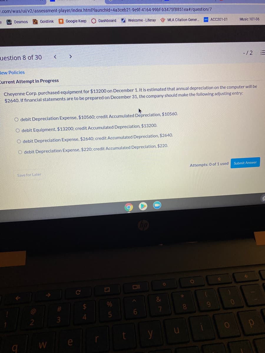 .com/was/ui/v2/assessment-player/index.html?launchld%3D4a3ceb21-9e9f-4164-99bf-b3475f8851ea#/question/7
W Desmos
Goldlink
Google Keep
O Dashboard
E Welcome - Liferay 9 MLA Citation Gener.
w ACC201-01
Music 101-06
uestion 8 of 30
>
-/2
iew Policies
Current Attempt in Progress
Cheyenne Corp. purchased equipment for $13200 on December 1. It is estimated that annual depreciation on the computer will be
$2640. If financial statements are to be prepared on December 31, the company should make the following adjusting entry:
O debit Depreciation Expense, $10560; credit Accumulated Depreciation, $10560.
O debit Equipment, $13200; credit Accumulated Depreciation, $13200.
O debit Depreciation Expense, $2640; credit Accumulated Depreciation, $2640.
O debit Depreciation Expense, $220; credit Accumulated Depreciation, $220.
Attempts: 0 of 1 used
Submit Answer
Save for Later
%24
8.
3.
y
W
