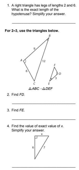 1. A right triangle has legs of lengths 2 and 6.
What is the exact length of the
hypotenuse? Simplify your answer.
For 2-3, use the triangles below.
12
AABC -ADEF
2. Find FD.
3. Find FE.
4. Find the value of exact value of x.
Simplify your answer.
