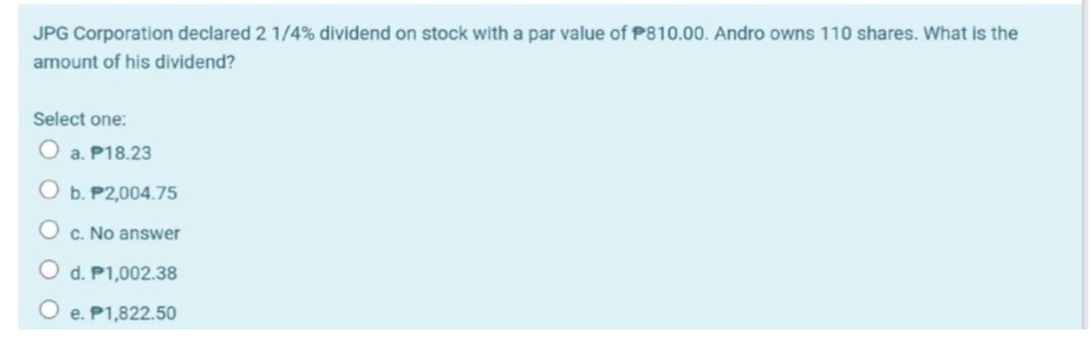 JPG Corporation declared 2 1/4% dividend on stock with a par value of P810.00. Andro owns 110 shares. What is the
amount of his dividend?
Select one:
O a. P18.23
b. P2,004.75
c. No answer
d. P1,002.38
e. P1,822.50
