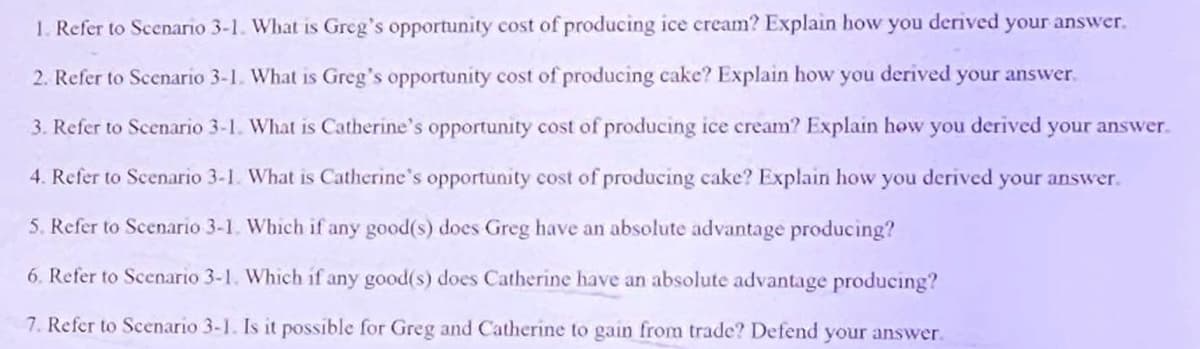 1. Refer to Scenario 3-1. What is Greg's opportunity cost of producing ice cream? Explain how you derived your answer.
2. Refer to Scenario 3-1. What is Greg's opportunity cost of producing cake? Explain how you derived your answer.
3. Refer to Scenario 3-1. What is Catherine's opportunity cost of producing ice cream? Explain how you derived your answer.
4. Refer to Scenario 3-1. What is Catherine's opportunity cost of producing cake? Explain how you derived
5. Refer to Scenario 3-1. Which if any good(s) does Greg have an absolute advantage producing?
6. Refer to Scenario 3-1. Which if any good(s) does Catherine have an absolute advantage producing?
7. Refer to Scenario 3-1. Is it possible for Greg and Catherine to gain from trade? Defend your answer.
your answer.