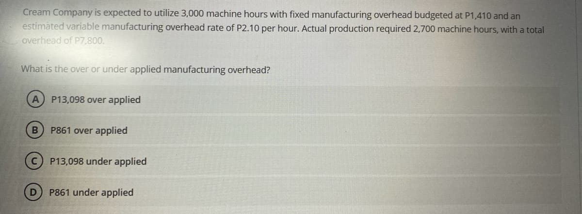 Cream Company is expected to utilize 3,000 machine hours with fixed manufacturing overhead budgeted at P1,410 and an
estimated variable manufacturing overhead rate of P2.10 per hour. Actual production required 2,700 machine hours, with a total
overhead of P7,800.
What is the over or under applied manufacturing overhead?
A P13,098 over applied
B
D
P861 over applied
P13,098 under applied
P861 under applied