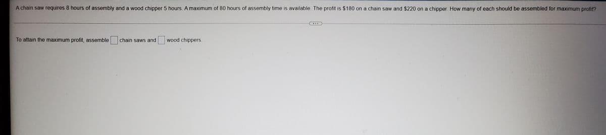 A chain saw requires 8 hours of assembly and a wood chipper 5 hours. A maximum of 80 hours of assembly time is available. The profit is $180 on a chain saw and $220 on a chipper. How many of each should be assembled for maximum profit?
...
To attain the maximum profit, assemble
chain saws and
wood chippers.
