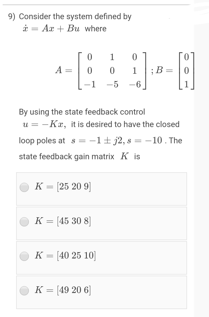 9) Consider the system defined by
i = Ax + Bu where
1
A =
1
; В —
-5 -6
By using the state feedback control
u = -Kx, it is desired to have the closed
loop poles at s = -1± j2, s = -10. The
state feedback gain matrix K is
K = [25 20 9]
K = [45 30 8]
K = [40 25 10]
K = [49 20 6]
