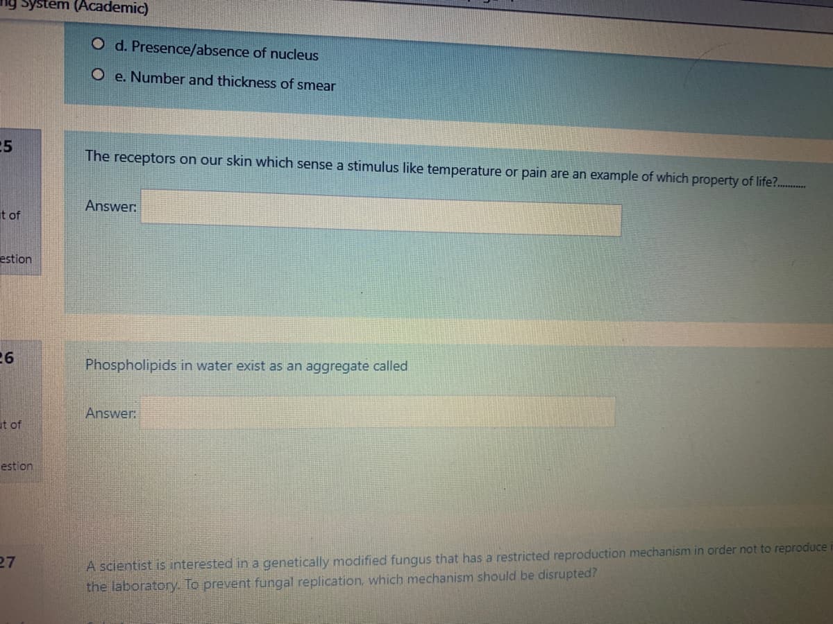 ng system (Academic)
O d. Presence/absence of nucleus
O e. Number and thickness of smear
The receptors on our skin which sense a stimulus like temperature or pain are an example of which property of life?..
Answer:
t of
estion
26
Phospholipids in water exist as an aggregate called
Answer:
it of
estion
27
A scientist is interested in a genetically modified fungus that has a restricted reproduction mechanism in order not to reproduce
the laboratory. To prevent fungal replication. which mechanism should be disrupted?
