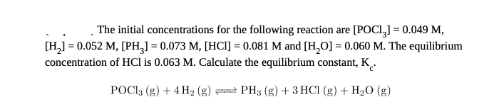 |The initial concentrations for the following reaction are [POCI,] = 0.049 M,
[H,] = 0.052 M, [PH,] = 0.073 M, [HCI] = 0.081 M and [H,0] = 0.060 M. The equilibrium
concentration of HCl is 0.063 M. Calculate the equilibrium constant, K_.
POCI3 (g) + 4 H2 (g) PH3 (g) + 3 HCI (g) + H2O (g)
