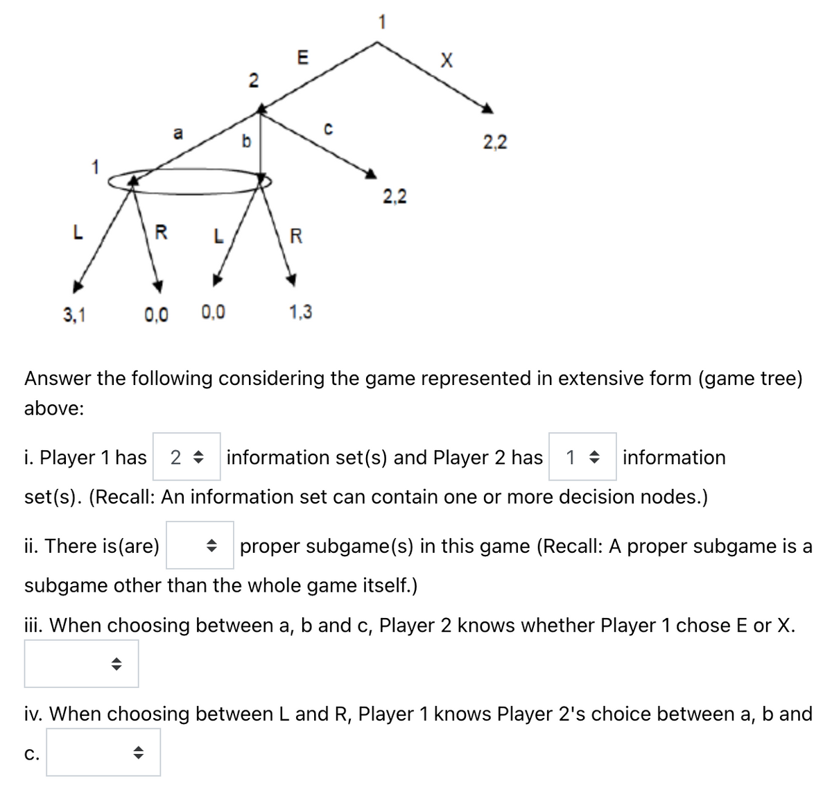 20
3,1 0,0
a
C.
0.0
◆
2
D
E
R
1,3
с
2,2
X
Answer the following considering the game represented in extensive form (game tree)
above:
2,2
i. Player 1 has 2
information set(s) and Player 2 has 1 information
set(s). (Recall: An information set can contain one or more decision nodes.)
ii. There is (are) ◆ proper subgame(s) in this game (Recall: A proper subgame is a
subgame other than the whole game itself.)
iii. When choosing between a, b and c, Player 2 knows whether Player 1 chose E or X.
iv. When choosing between L and R, Player 1 knows Player 2's choice between a, b and