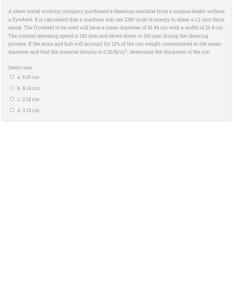 A sheet metal working company purchased a shearing machine from a surplus dealer without
a flywheel. It is calculated that a machine will use 2380 joule of energy to shear a 1.2 mm thick
metal. The flywheel to be used will have a mean diameter of 91.44 cm with a width of 25.4 cm.
The normal operating speed is 180 rpm and slows down to 160 rpm during the shearing
process. If the arms and hub will account for 12% of the rim weight concentrated at the mean
diameter and that the material density is 0.26 lb/in®, determine the thickness of the rim.
Select one:
O a. 5.19 cm
O b. 4.14 cm
O c. 2.14 cm
O d. 3.13 cm
