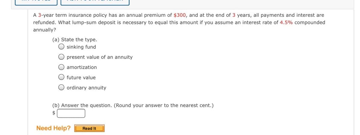 A 3-year term insurance policy has an annual premium of $300, and at the end of 3 years, all payments and interest are
refunded. What lump-sum deposit is necessary to equal this amount if you assume an interest rate of 4.5% compounded
annually?
(a) State the type.
O sinking fund
O present value of an annuity
O amortization
O future value
O ordinary annuity
(b) Answer the question. (Round your answer to the nearest cent.)
$4
Need Help?
Read It
