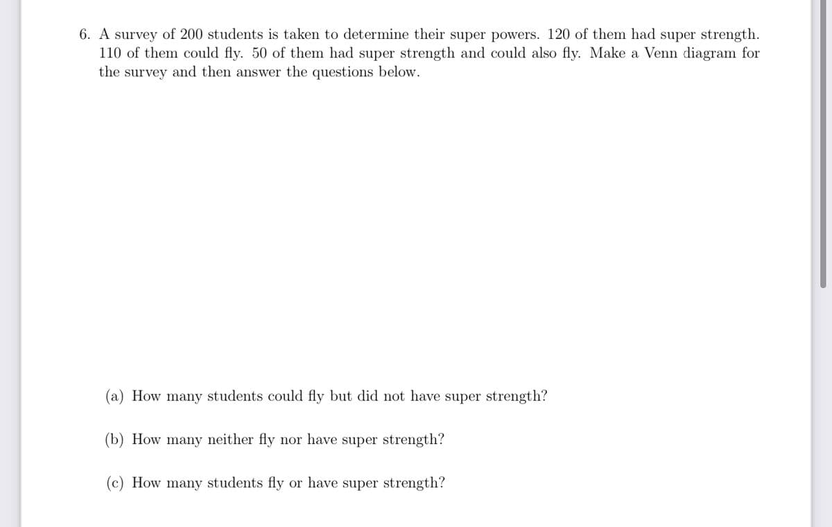 6. A survey of 200 students is taken to determine their super powers. 120 of them had super strength.
110 of them could fly. 50 of them had super strength and could also fly. Make a Venn diagram for
the survey and then answer the questions below.
(a) How many students could fly but did not have super strength?
(b) How many neither fly nor have super strength?
(c) How many students fly or have super strength?
