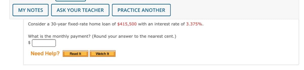 MY NOTES
ASK YOUR TEACHER
PRACTICE ANOTHER
Consider a 30-year fixed-rate home loan of $415,500 with an interest rate of 3.375%.
What is the monthly payment? (Round your answer to the nearest cent.)
2$
Need Help?
Read It
Watch It
