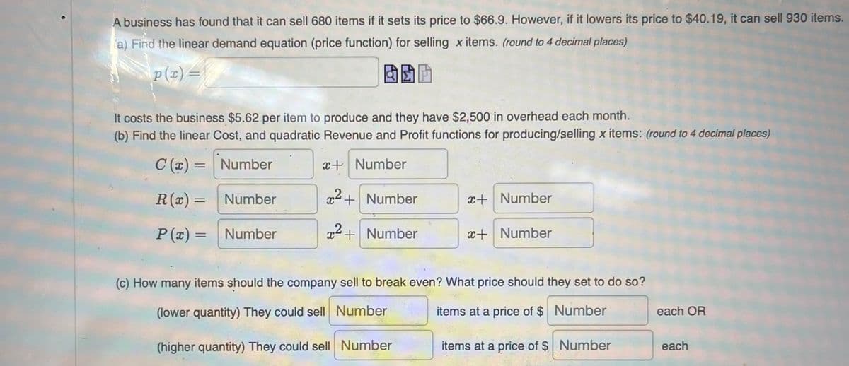 A business has found that it can sell 680 items if it sets its price to $66.9. However, if it lowers its price to $40.19, it can sell 930 items.
a) Find the linear demand equation (price function) for selling x items. (round to 4 decimal places)
p (2) =
It costs the business $5.62 per item to produce and they have $2,500 in overhead each month.
(b) Find the linear Cost, and quadratic Revenue and Profit functions for producing/selling x items: (round to 4 decimal places)
C (x) = Number
x+ Number
%3D
R(x) =
Number
x2+ Number
x+ Number
P (x) =
Number
x+Number
x+ Number
(c) How many items should the company sell to break even? What price should they set to do so?
(lower quantity) They could sell Number
items at a price of $ Number
each OR
(higher quantity) They could sell Number
items at a price of $ Number
each
