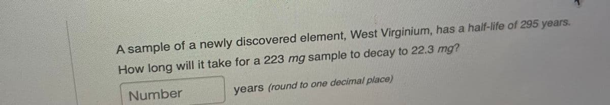 A sample of a newly discovered element, West Virginium, has a half-life of 295 years.
How long will it take for a 223 mg sample to decay to 22.3 mg?
Number
years (round to one decimal place)