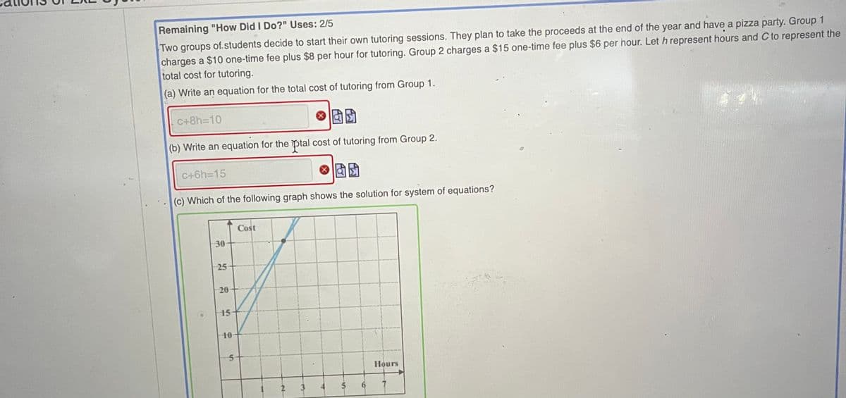 Remaining "How Did I Do?" Uses: 2/5
Two groups of.students decide to start their own tutoring sessions. They plan to take the proceeds at the end of the year and have a pizza party. Group 1
charges a $10 one-time fee plus $8 per hour for tutoring. Group 2 charges a $15 one-time fee plus $6 per hour. Let h represent hours and C to represent the
total cost for tutoring.
(a) Write an equation for the total cost of tutoring from Group 1.
C+8H3D10
(b) Write an equation for the ptal cost of tutoring from Group 2.
C+6h=D15
(c) Which of the following graph shows the solution for system of equations?
Cost
30
25
20
15
10
Hours
2 3
9.
